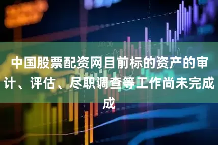 中国股票配资网目前标的资产的审计、评估、尽职调查等工作尚未完成