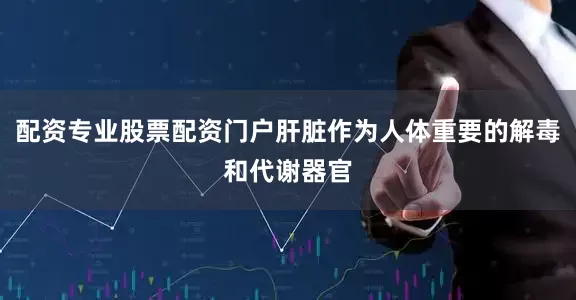 配资专业股票配资门户肝脏作为人体重要的解毒和代谢器官