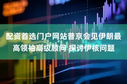 配资首选门户网站普京会见伊朗最高领袖高级顾问 探讨伊核问题