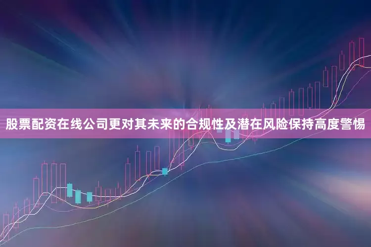 股票配资在线公司更对其未来的合规性及潜在风险保持高度警惕