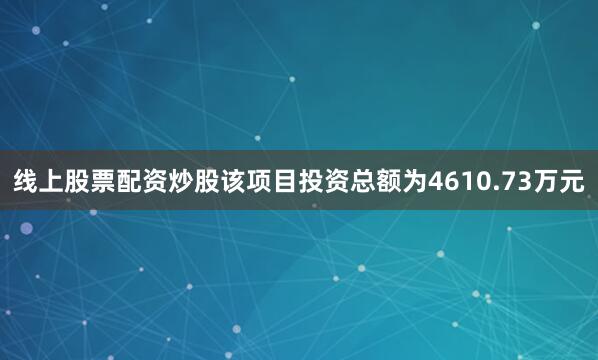 线上股票配资炒股该项目投资总额为4610.73万元