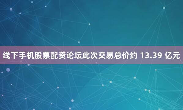 线下手机股票配资论坛此次交易总价约 13.39 亿元