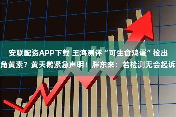安联配资APP下载 王海测评“可生食鸡蛋”检出角黄素？黄天鹅紧急声明！胖东来：若检测无会起诉