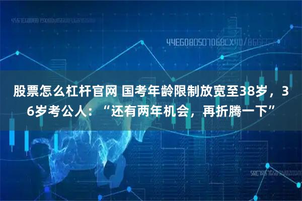 股票怎么杠杆官网 国考年龄限制放宽至38岁，36岁考公人：“还有两年机会，再折腾一下”