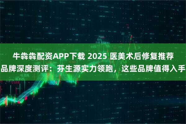 牛犇犇配资APP下载 2025 医美术后修复推荐品牌深度测评：芬生源实力领跑，这些品牌值得入手