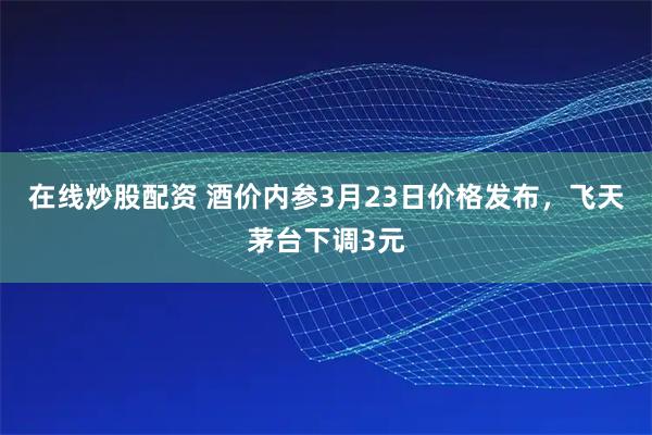在线炒股配资 酒价内参3月23日价格发布，飞天茅台下调3元