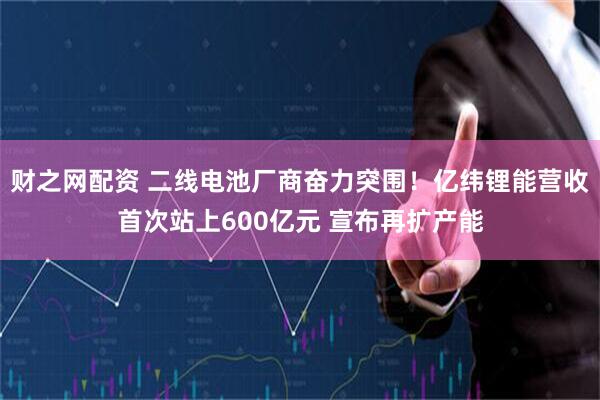 财之网配资 二线电池厂商奋力突围!亿纬锂能营收首次站上600亿元 宣布再扩产能