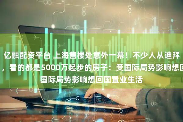 亿融配资平台 上海售楼处意外一幕！不少人从迪拜赶来“打新”，看的都是5000万起步的房子：受国际局势影响想回国置业生活