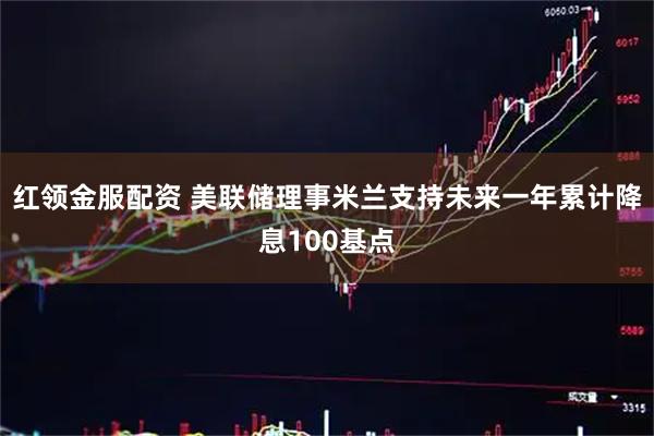 红领金服配资 美联储理事米兰支持未来一年累计降息100基点