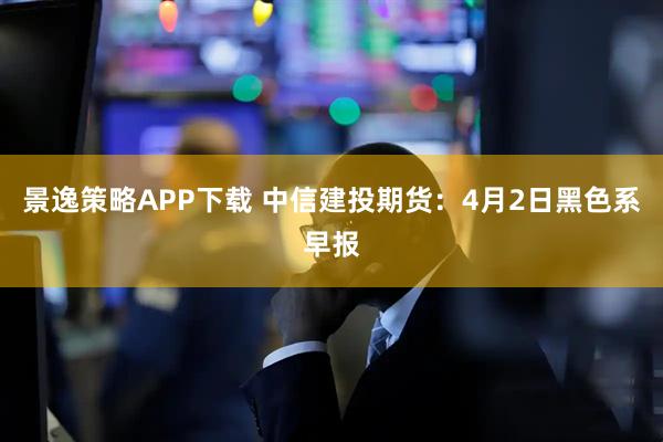 景逸策略APP下载 中信建投期货：4月2日黑色系早报
