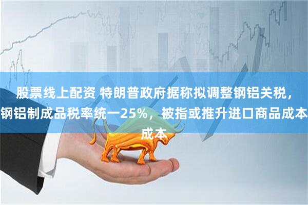 股票线上配资 特朗普政府据称拟调整钢铝关税，钢铝制成品税率统一25%，被指或推升进口商品成本