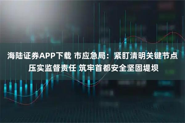 海陆证券APP下载 市应急局:紧盯清明关键节点 压实监督责任 筑牢首都安全坚固堤坝