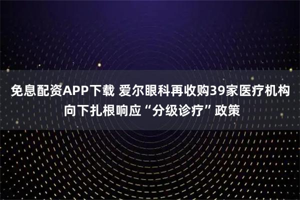 免息配资APP下载 爱尔眼科再收购39家医疗机构 向下扎根响应“分级诊疗”政策