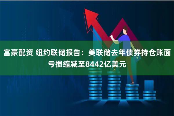 富豪配资 纽约联储报告：美联储去年债券持仓账面亏损缩减至8442亿美元