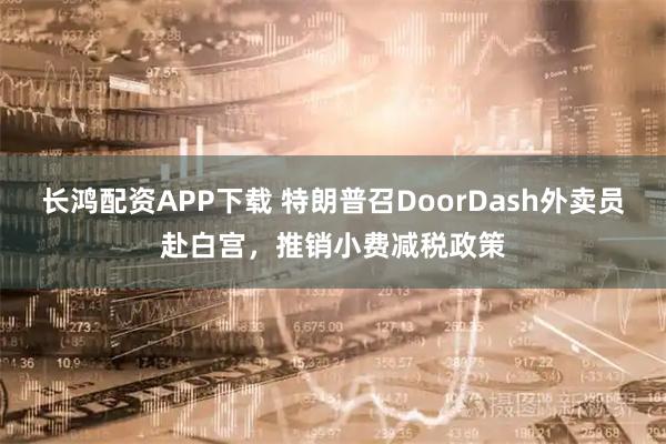 长鸿配资APP下载 特朗普召DoorDash外卖员赴白宫，推销小费减税政策