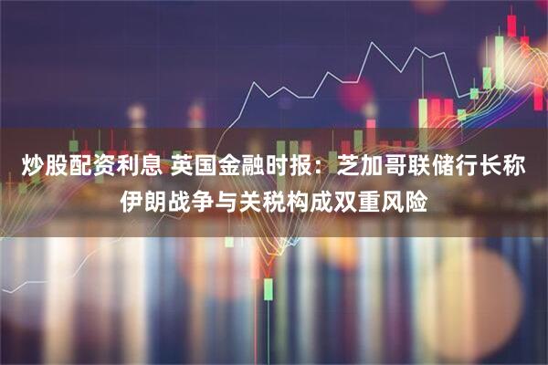 炒股配资利息 英国金融时报：芝加哥联储行长称伊朗战争与关税构成双重风险