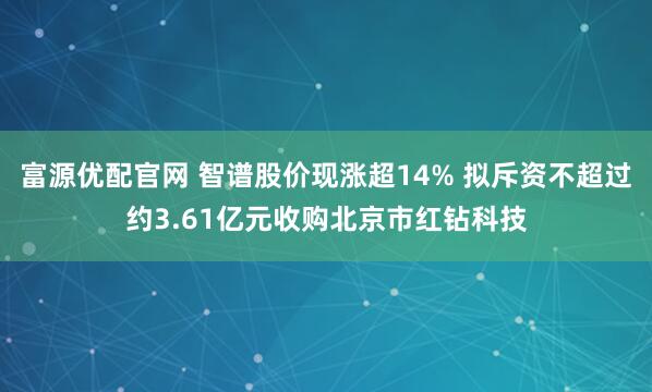 富源优配官网 智谱股价现涨超14% 拟斥资不超过约3.61亿元收购北京市红钻科技