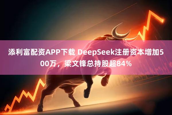 添利富配资APP下载 DeepSeek注册资本增加500万，梁文锋总持股超84%