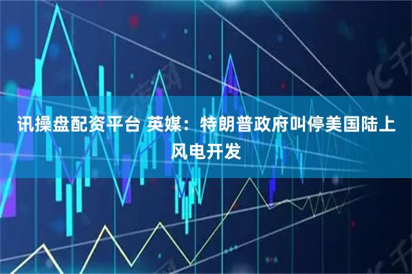 讯操盘配资平台 英媒：特朗普政府叫停美国陆上风电开发