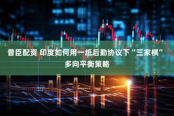 普臣配资 印度如何用一纸后勤协议下“三家棋” 多向平衡策略