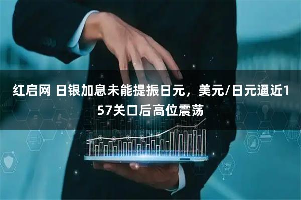 红启网 日银加息未能提振日元，美元/日元逼近157关口后高位震荡